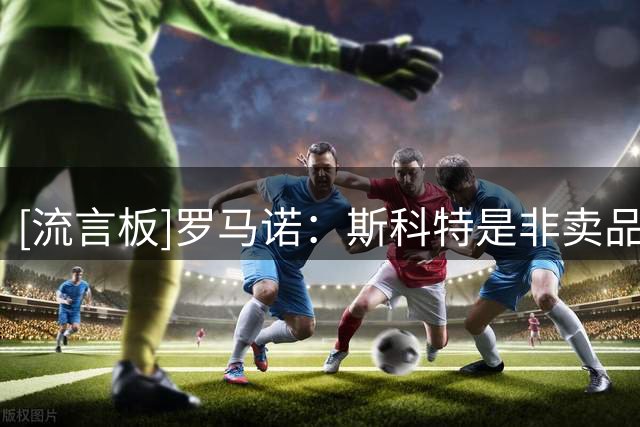 [流言板]罗马诺：斯科特是非卖品，伯恩茅斯今夏将拒绝所有的报价